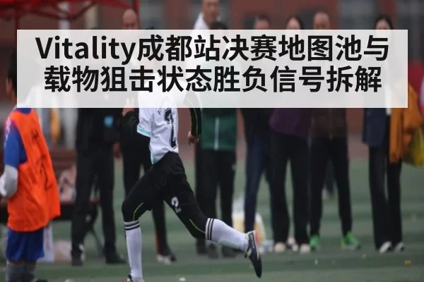Vitality成都站决赛地图池与载物狙击状态胜负信号拆解 - Xingkong